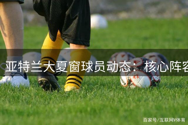 亚特兰大夏窗球员动态：核心阵容维稳 比利时新星身价飙升至5000万